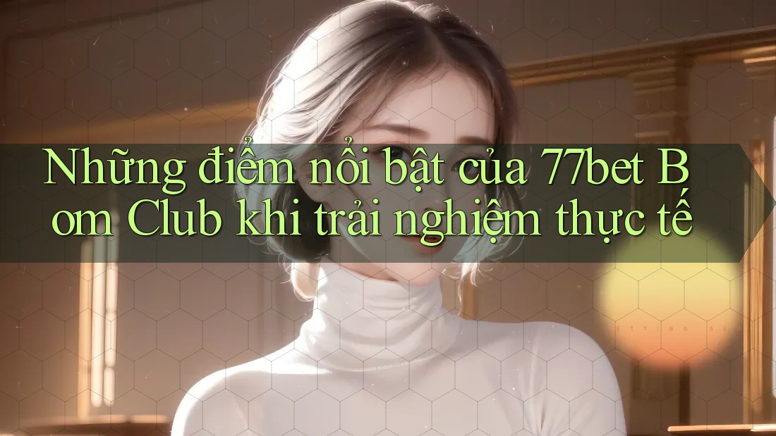 Những điểm nổi bật của 77bet Bom Club khi trải nghiệm thực tế