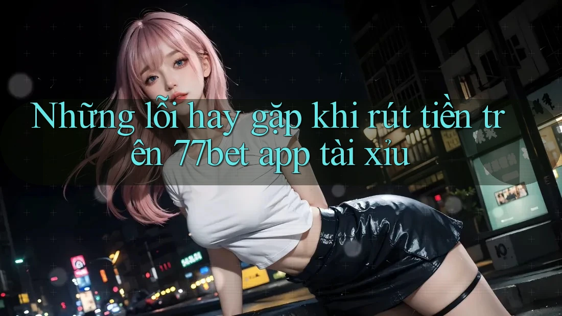 Những lỗi hay gặp khi rút tiền trên 77bet app tài xỉu