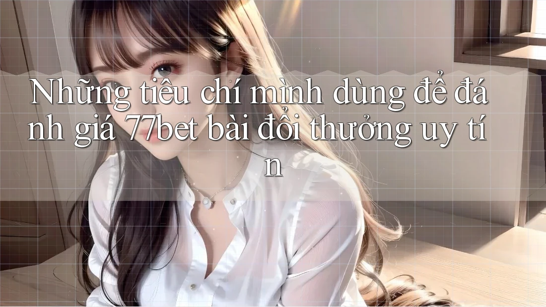 Những tiêu chí mình dùng để đánh giá 77bet bài đổi thưởng uy tín