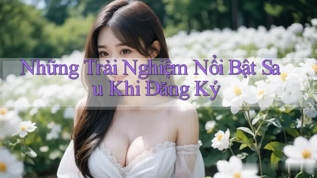 Những Trải Nghiệm Nổi Bật Sau Khi Đăng Ký Những Trải Nghiệm Nổi Bật Sau Khi Đăng Ký