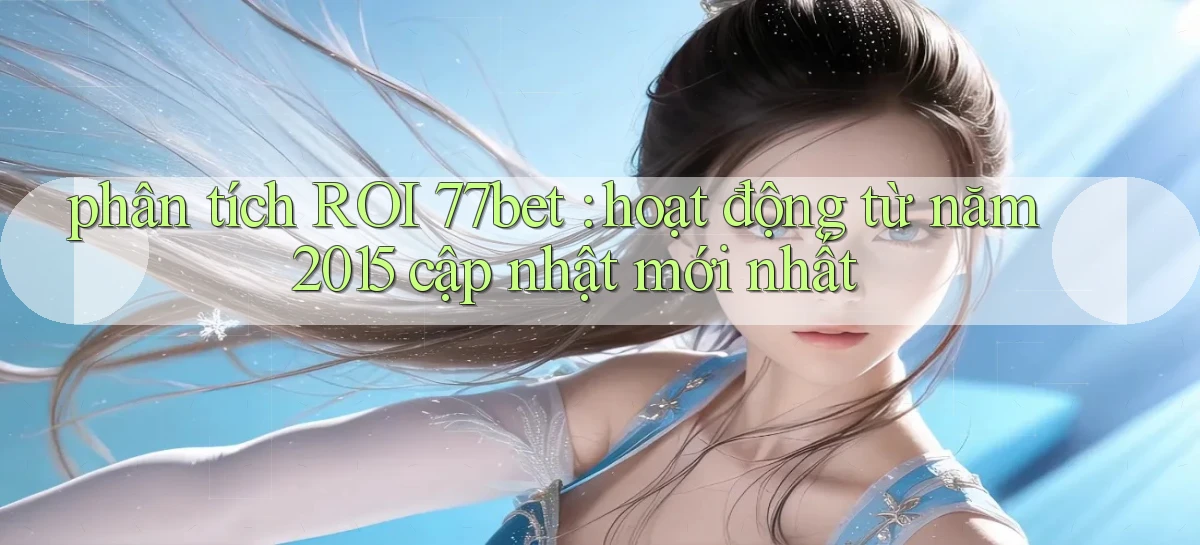 phân tích ROI 77bet hoạt động từ năm 2015 cập nhật mới nhất