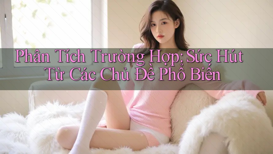 Phân Tích Trường Hợp: Sức Hút Từ Các Chủ Đề Phổ Biến Phân Tích Trường Hợp: Sức Hút Từ Các Chủ Đề Phổ Biến