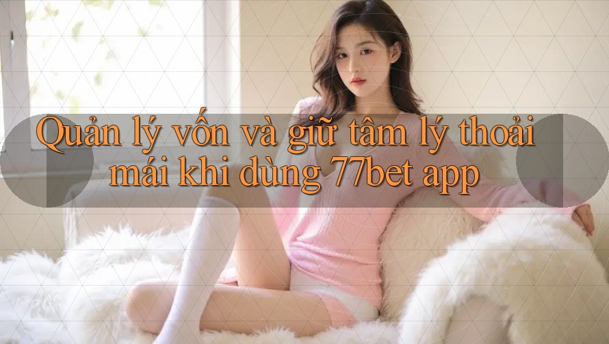 Quản lý vốn và giữ tâm lý thoải mái khi dùng 77bet app
