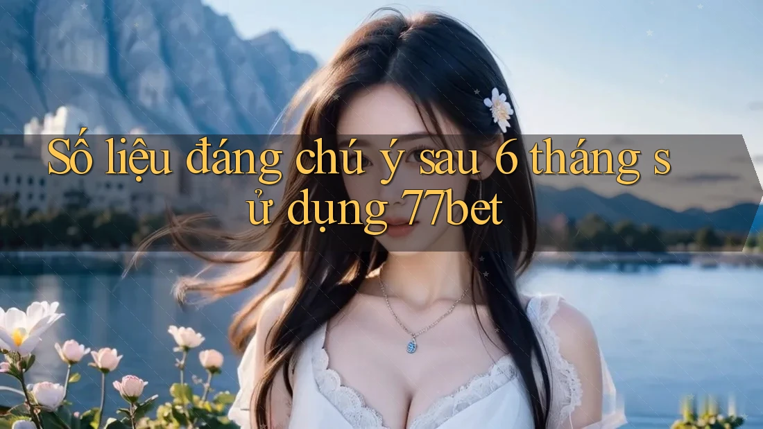 Số liệu đáng chú ý sau 6 tháng sử dụng 77bet Số liệu đáng chú ý sau 6 tháng sử dụng 77bet