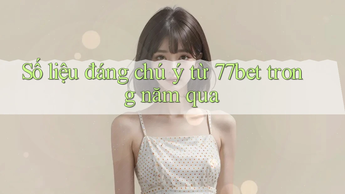 Số liệu đáng chú ý từ 77bet trong năm qua