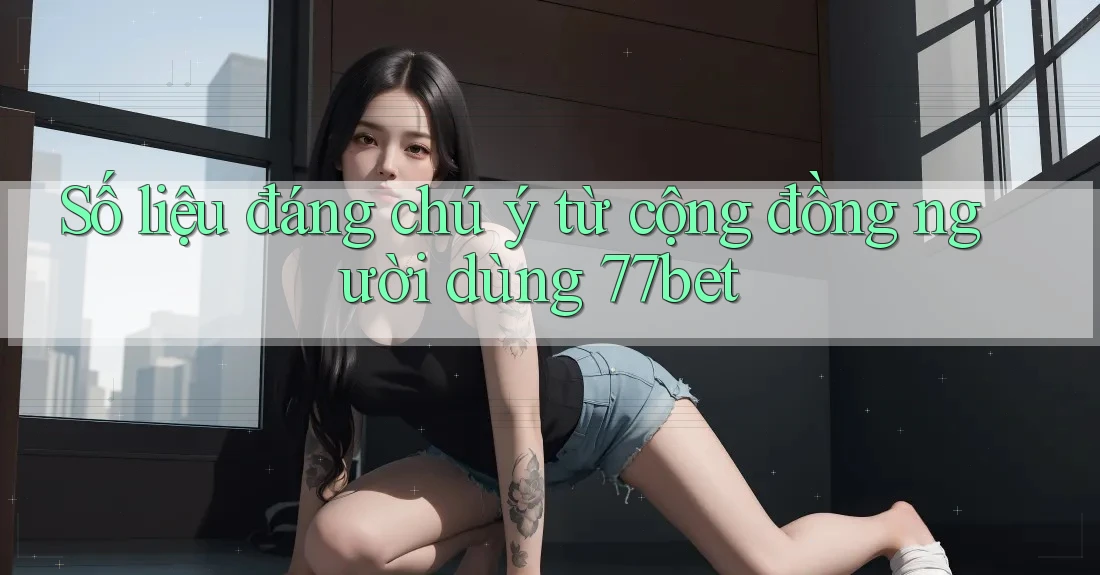 Số liệu đáng chú ý từ cộng đồng người dùng 77bet