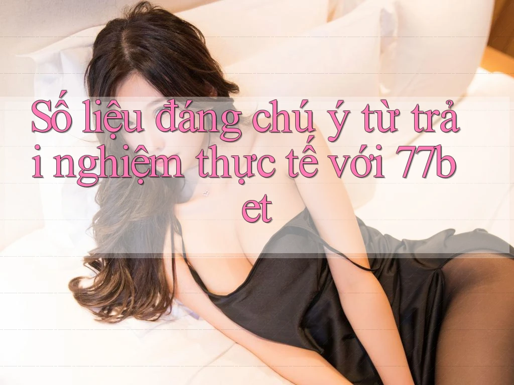 Số liệu đáng chú ý từ trải nghiệm thực tế với 77bet