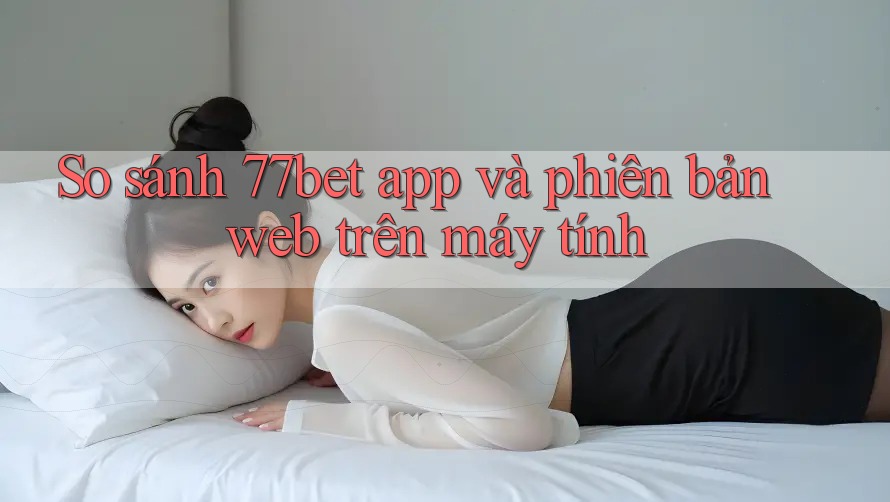 So sánh 77bet app và phiên bản web trên máy tính
