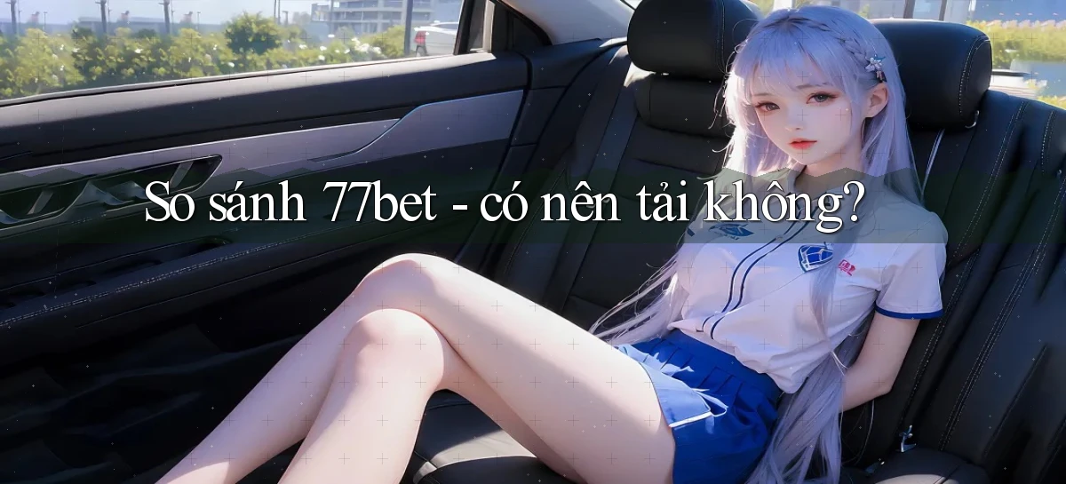 So sánh 77bet   có nên tải không