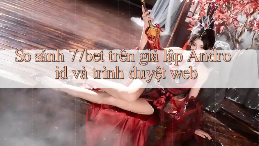 So sánh 77bet trên giả lập Android và trình duyệt web