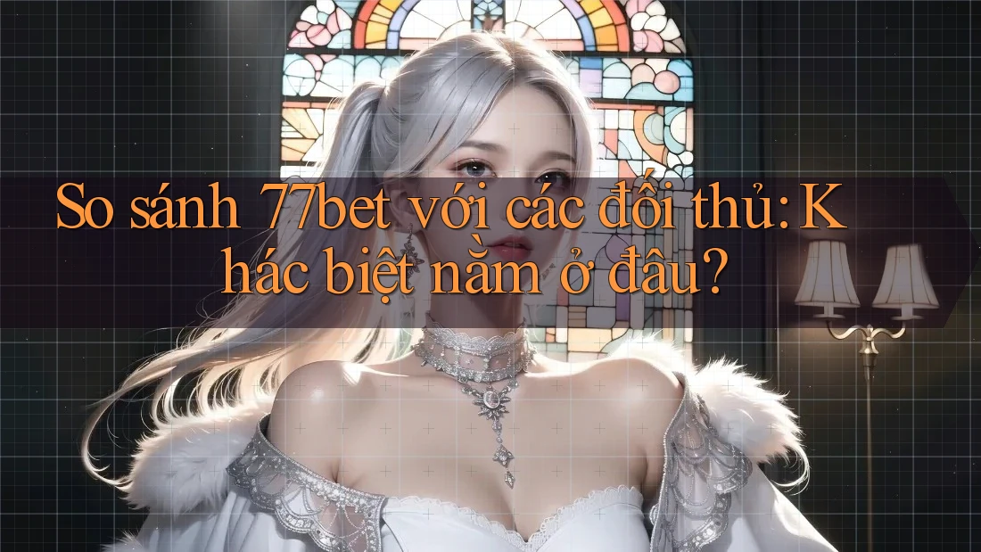 So sánh 77bet với các đối thủ: Khác biệt nằm ở đâu?