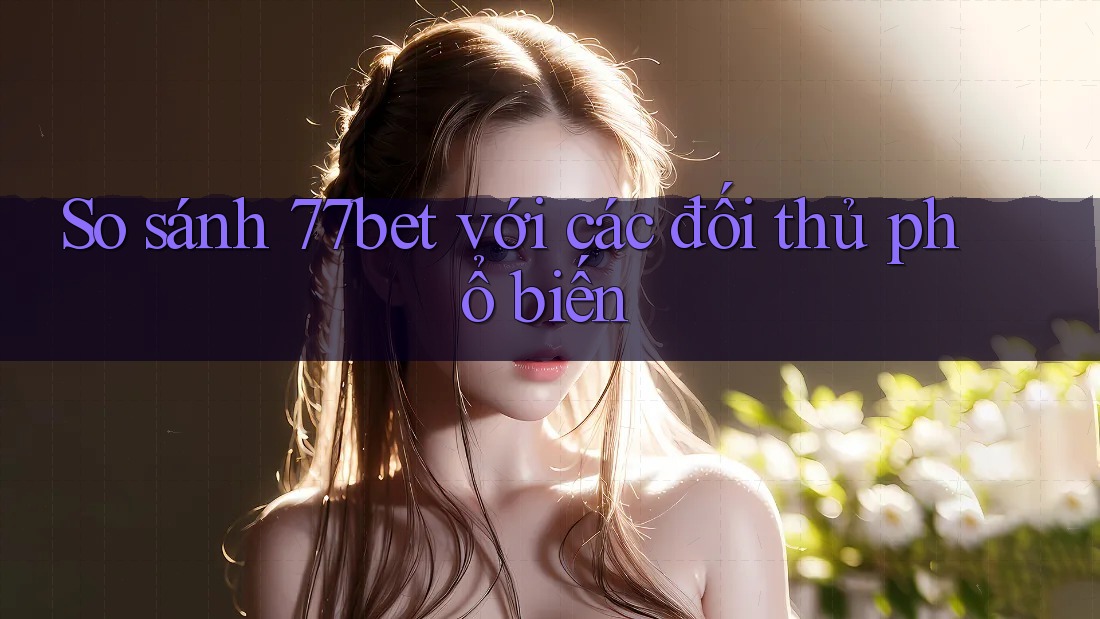 So sánh 77bet với các đối thủ phổ biến So sánh 77bet với các đối thủ phổ biến