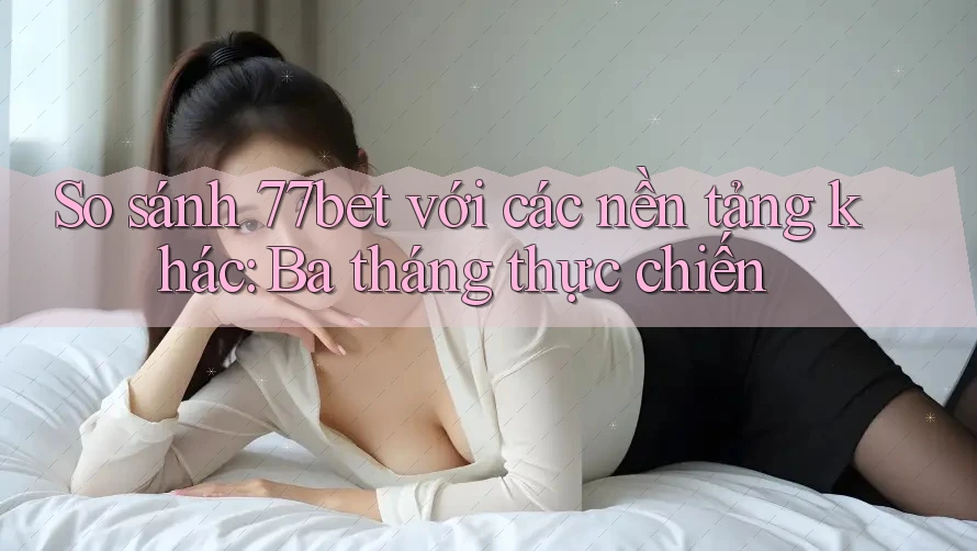 So sánh 77bet với các nền tảng khác: Ba tháng thực chiến So sánh 77bet với các nền tảng khác: Ba tháng thực chiến