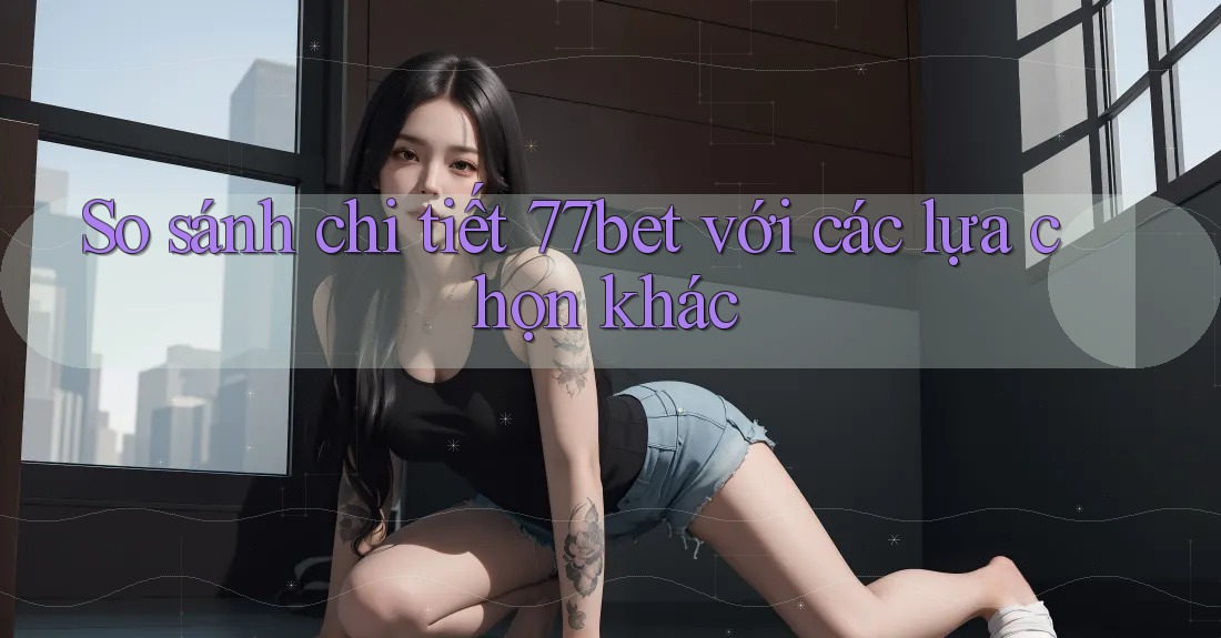 So sánh chi tiết 77bet với các lựa chọn khác So sánh chi tiết 77bet với các lựa chọn khác
