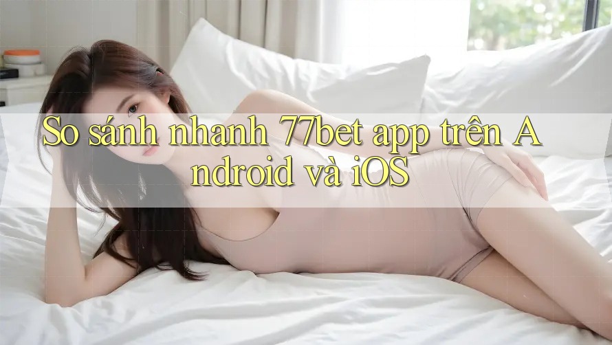 So sánh nhanh 77bet app trên Android và iOS