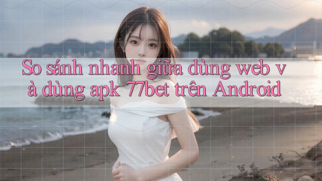 So sánh nhanh giữa dùng web và dùng apk 77bet trên Android So sánh nhanh giữa dùng web và dùng apk 77bet trên Android