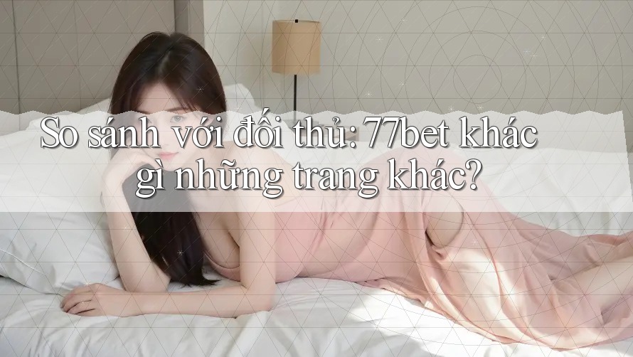 So sánh với đối thủ: 77bet khác gì những trang khác?