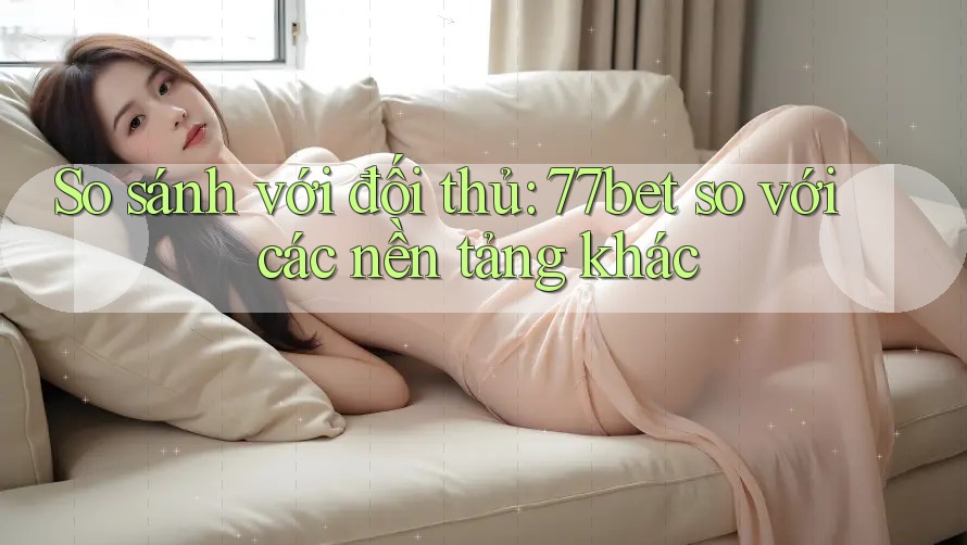 So sánh với đối thủ: 77bet so với các nền tảng khác