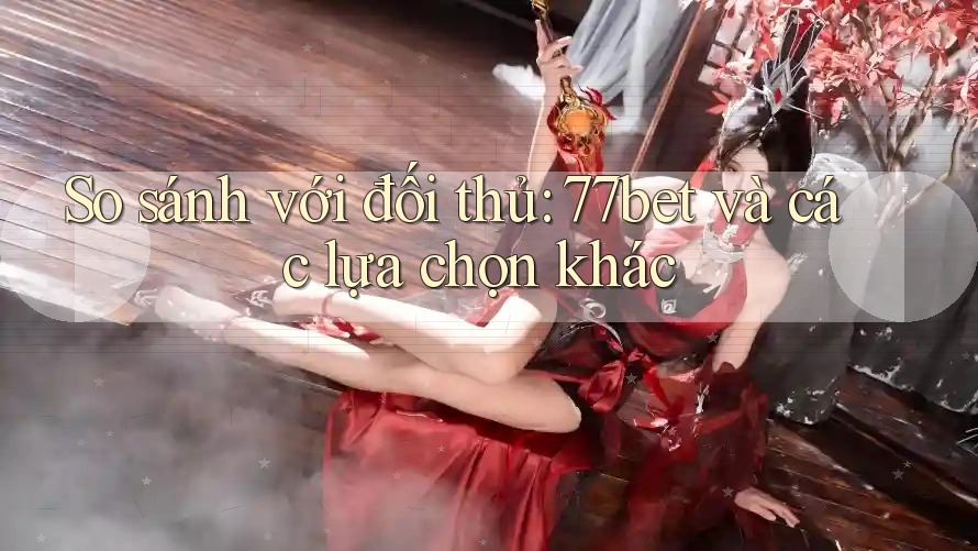 So sánh với đối thủ: 77bet và các lựa chọn khác