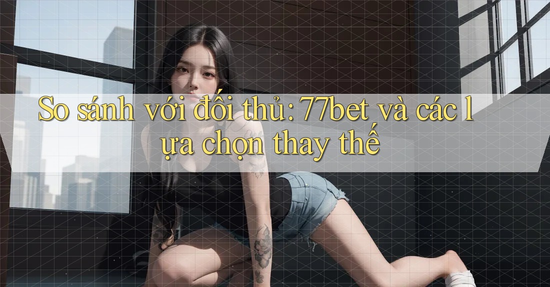 So sánh với đối thủ: 77bet và các lựa chọn thay thế So sánh với đối thủ: 77bet và các lựa chọn thay thế