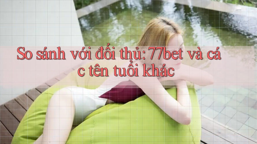 So sánh với đối thủ: 77bet và các tên tuổi khác