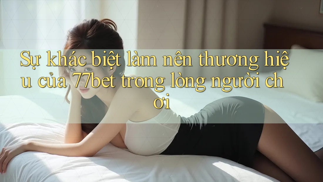 Sự khác biệt làm nên thương hiệu của 77bet trong lòng người chơi