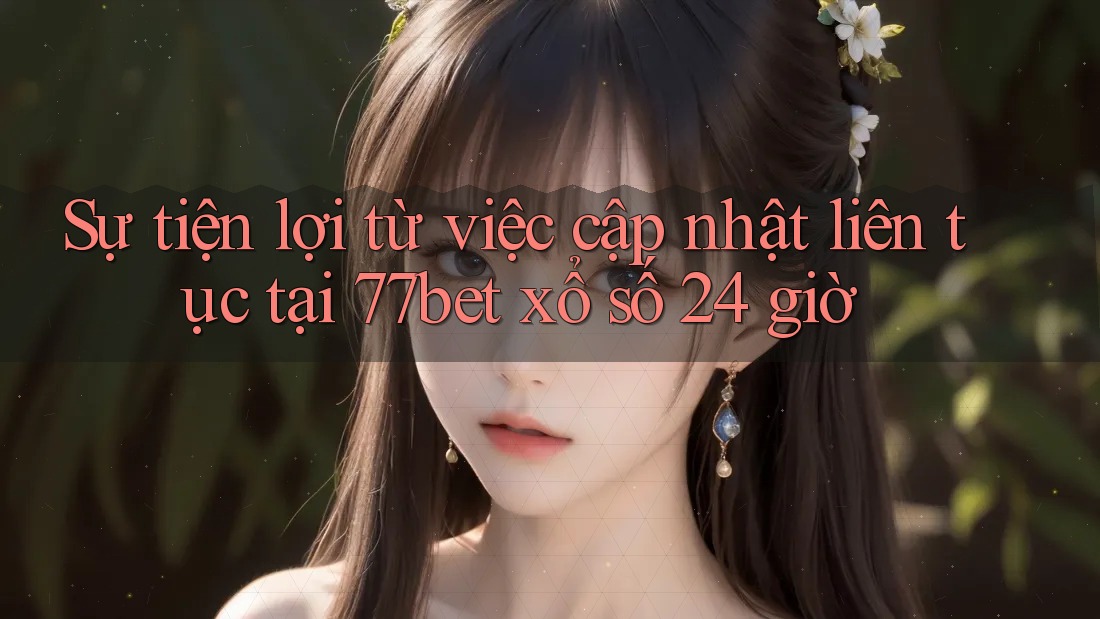 Sự tiện lợi từ việc cập nhật liên tục tại 77bet xổ số 24 giờ Sự tiện lợi từ việc cập nhật liên tục tại 77bet xổ số 24 giờ