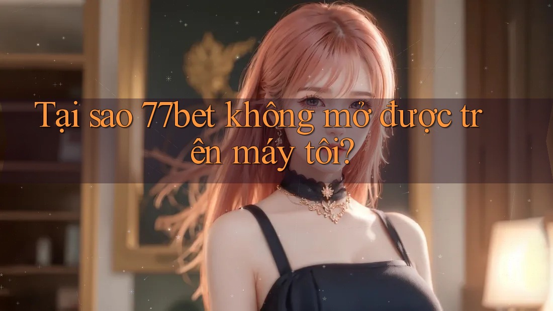 Tại sao 77bet không mở được trên máy tôi?