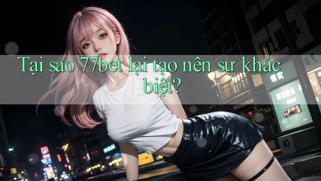 Tại sao 77bet lại tạo nên sự khác biệt?