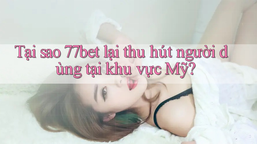 Tại sao 77bet lại thu hút người dùng tại khu vực Mỹ?