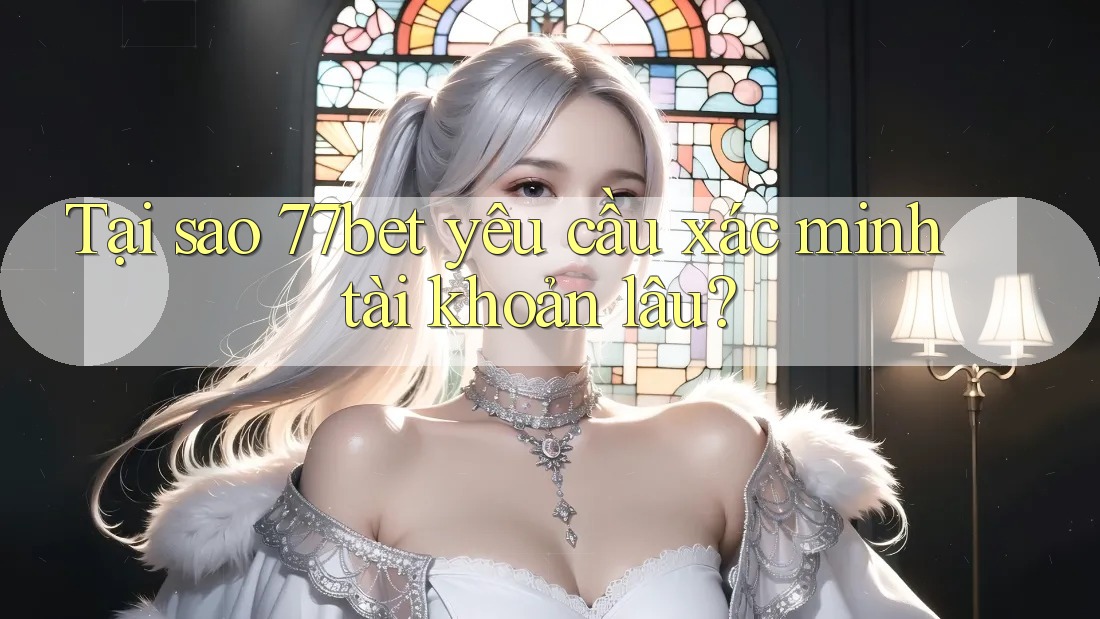 Tại sao 77bet yêu cầu xác minh tài khoản lâu?