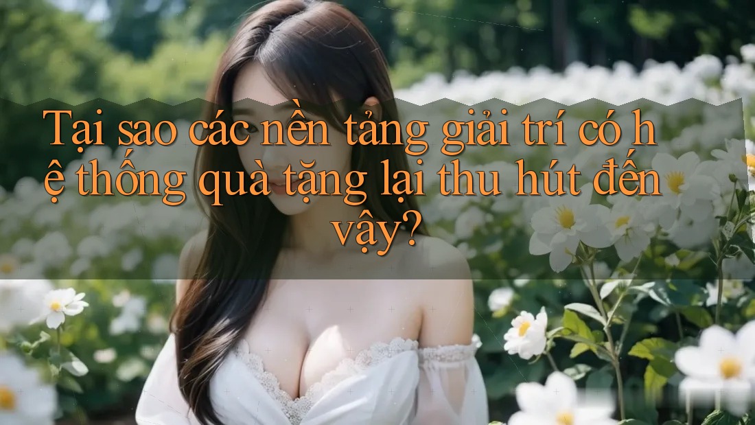 Tại sao các nền tảng giải trí có hệ thống quà tặng lại thu hút đến vậy?