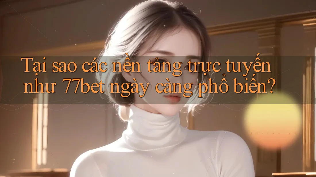 Tại sao các nền tảng trực tuyến như 77bet ngày càng phổ biến?