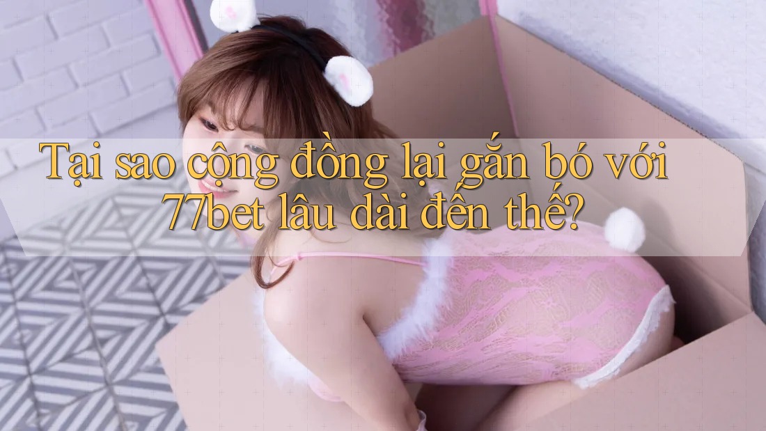 Tại sao cộng đồng lại gắn bó với 77bet lâu dài đến thế? Tại sao cộng đồng lại gắn bó với 77bet lâu dài đến thế?