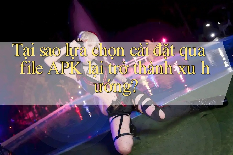 Tại sao lựa chọn cài đặt qua file APK lại trở thành xu hướng? Tại sao lựa chọn cài đặt qua file APK lại trở thành xu hướng?
