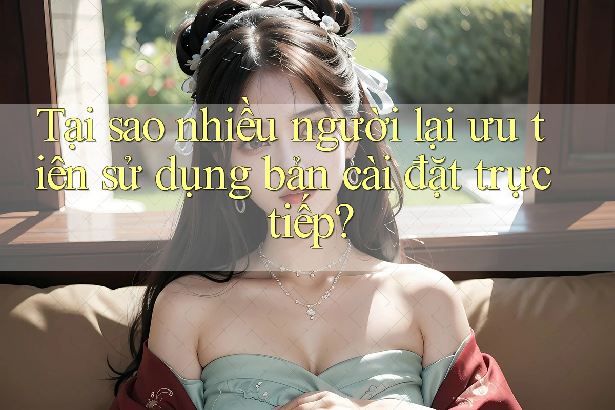 Tại sao nhiều người lại ưu tiên sử dụng bản cài đặt trực tiếp? Tại sao nhiều người lại ưu tiên sử dụng bản cài đặt trực tiếp?