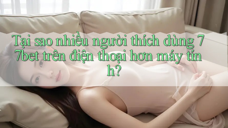 Tại sao nhiều người thích dùng 77bet trên điện thoại hơn máy tính?