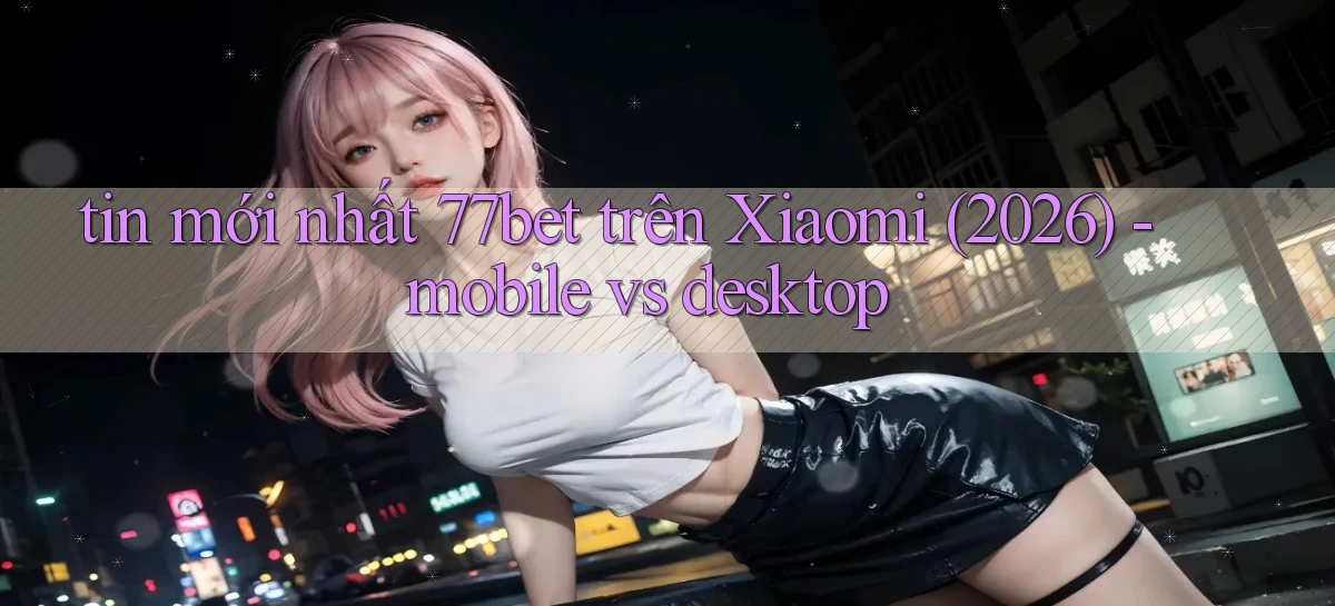 tin mới nhất 77bet trên Xiaomi (2026)   mobile vs desktop