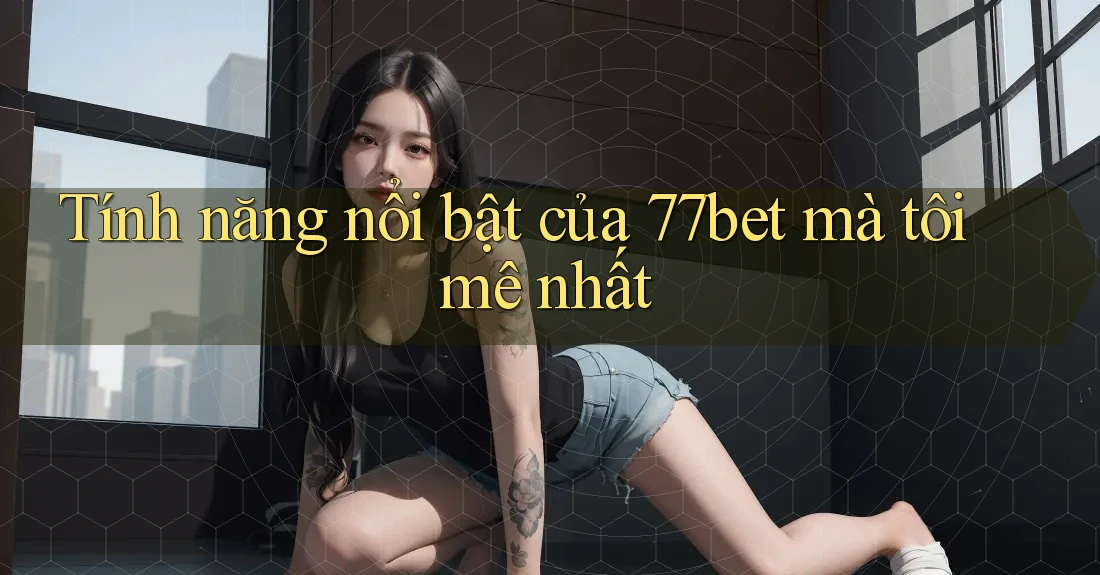 Tính năng nổi bật của 77bet mà tôi mê nhất
