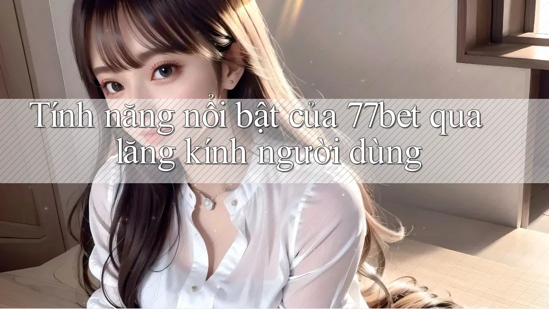 Tính năng nổi bật của 77bet qua lăng kính người dùng