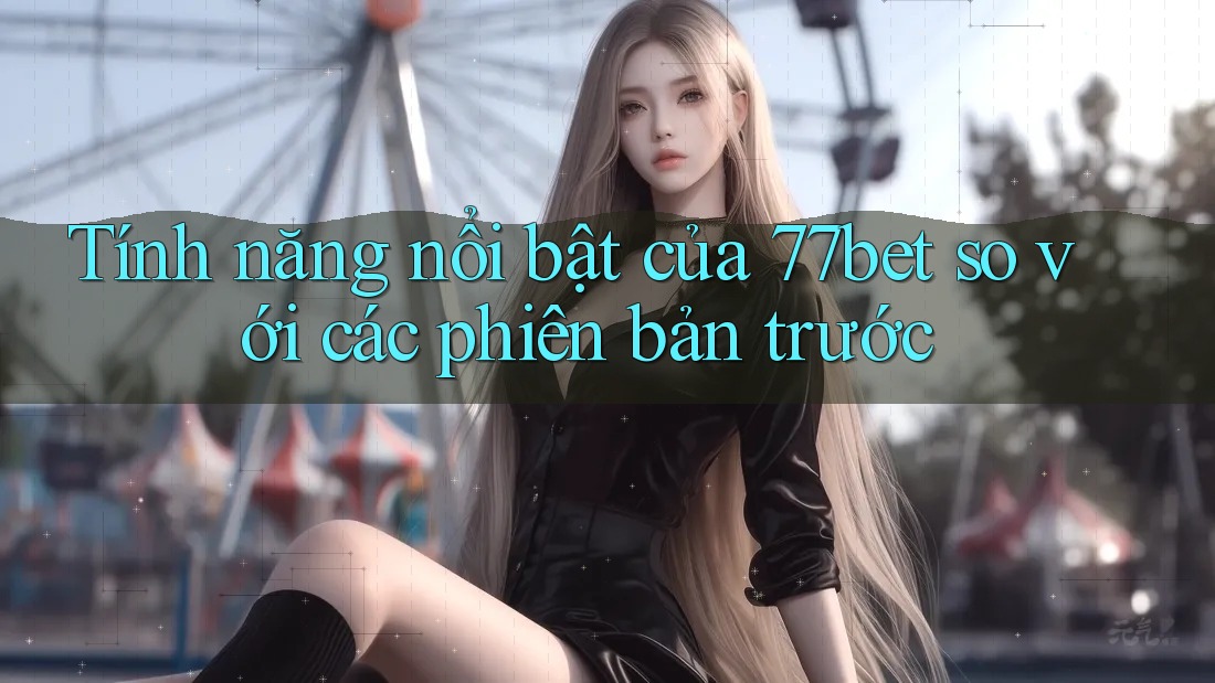 Tính năng nổi bật của 77bet so với các phiên bản trước