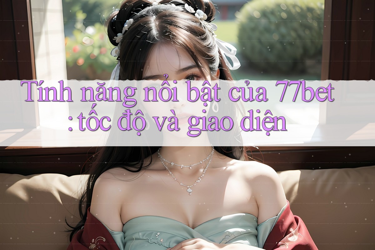 Tính năng nổi bật của 77bet: tốc độ và giao diện