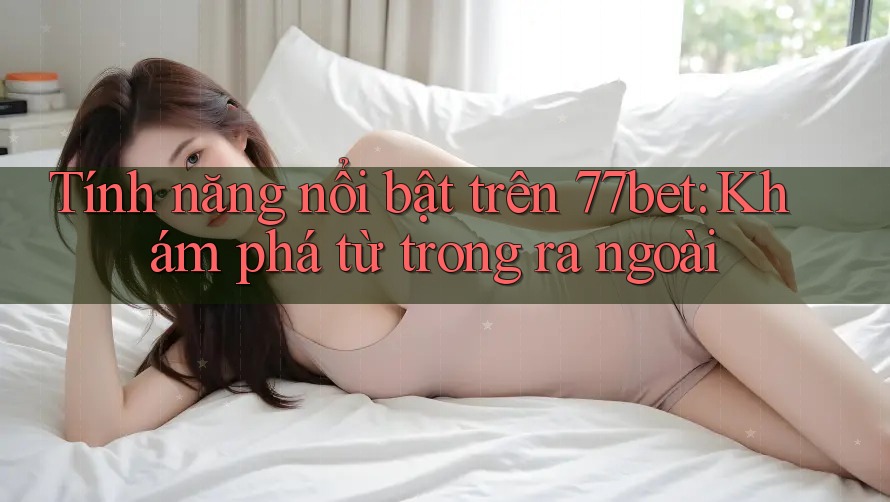 Tính năng nổi bật trên 77bet: Khám phá từ trong ra ngoài