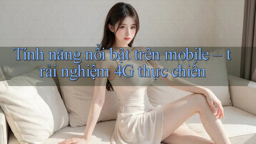 Tính năng nổi bật trên mobile – trải nghiệm 4G thực chiến
