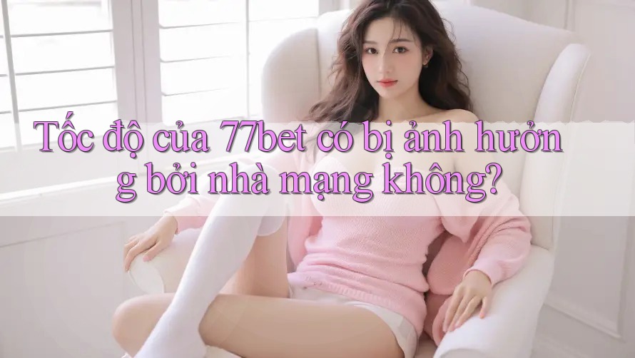 Tốc độ của 77bet có bị ảnh hưởng bởi nhà mạng không?