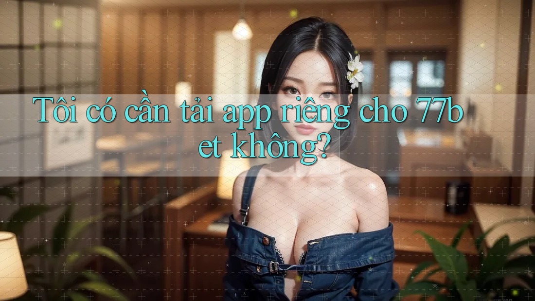 Tôi có cần tải app riêng cho 77bet không?