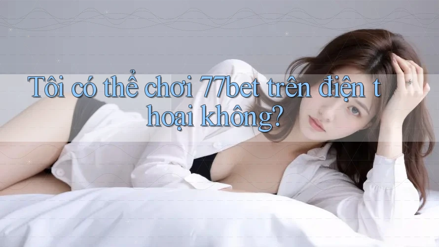 Tôi có thể chơi 77bet trên điện thoại không? Tôi có thể chơi 77bet trên điện thoại không?