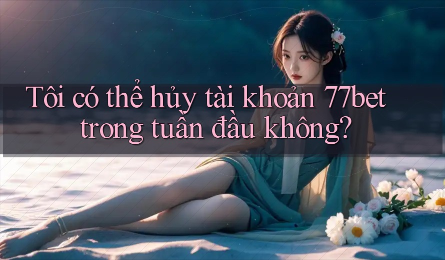 Tôi có thể hủy tài khoản 77bet trong tuần đầu không?