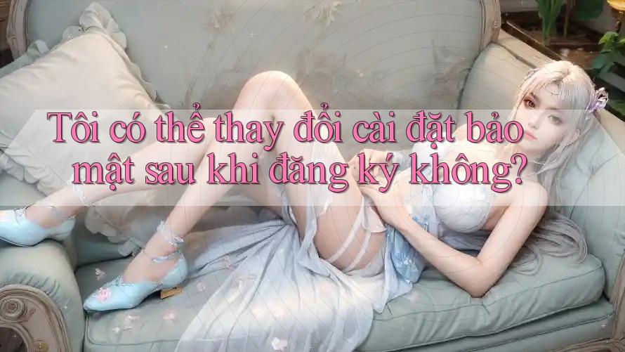 Tôi có thể thay đổi cài đặt bảo mật sau khi đăng ký không? Tôi có thể thay đổi cài đặt bảo mật sau khi đăng ký không?