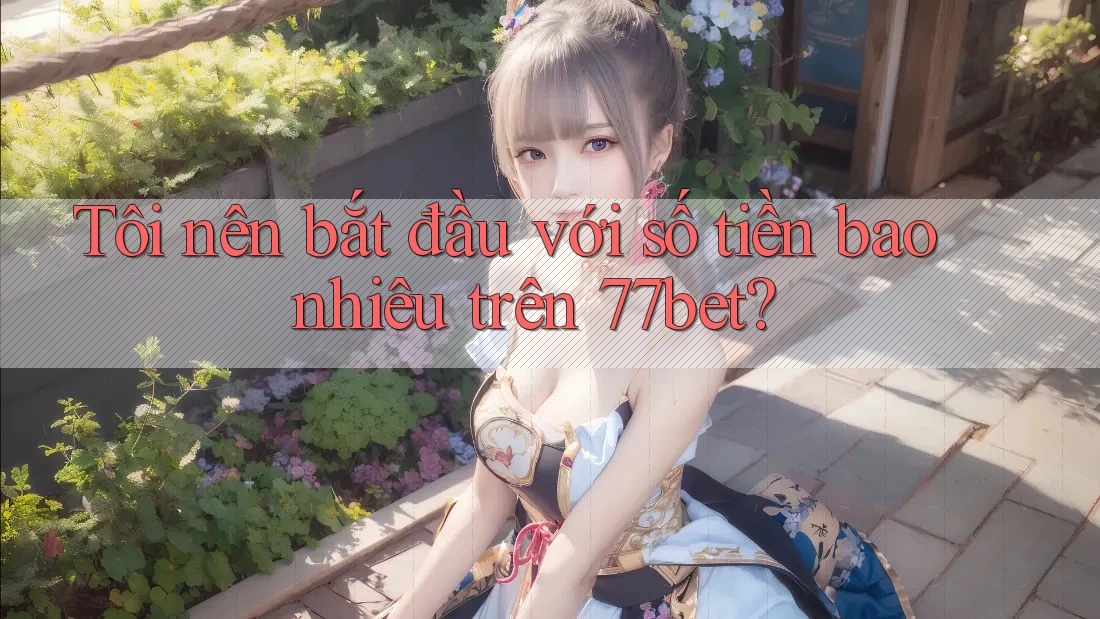 Tôi nên bắt đầu với số tiền bao nhiêu trên 77bet? Tôi nên bắt đầu với số tiền bao nhiêu trên 77bet?